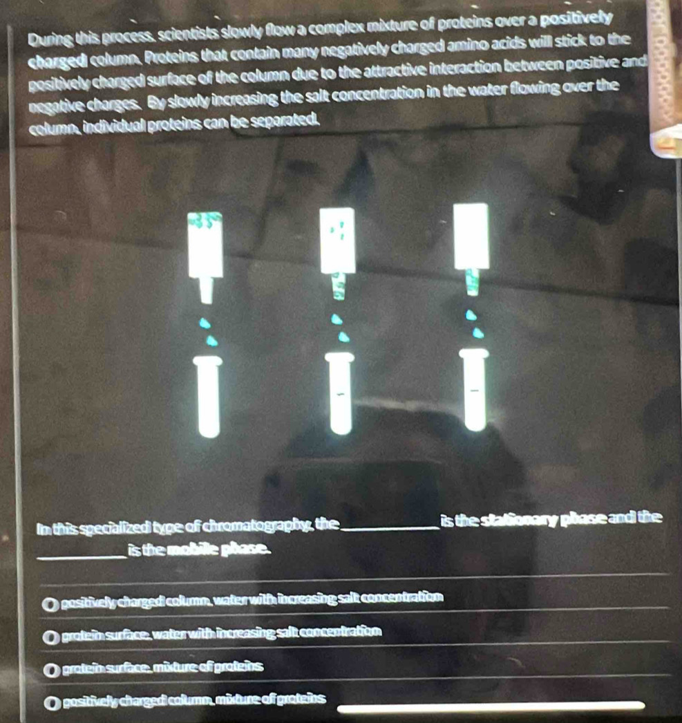 During this process, scientists slowly flow a complex mixture of proteins over a positively
charged column. Proteins that contain many negatively charged amino acids will stick to the
positively charged surface of the column due to the attractive interaction between positive and
negative charges. By slowly increasing the salt concentration in the water flowing over the
column, individual proteins can be separated.
In this specialized type of chromatography, the_ is the stationary phase and the 
_is the mobille phase .
positively chargedi column, water with increasing salt concentration
grotein surface, water with increasing salt concentration
O grotein surface, mixture of proteins
gositively chargedi columm, mixture of groteins