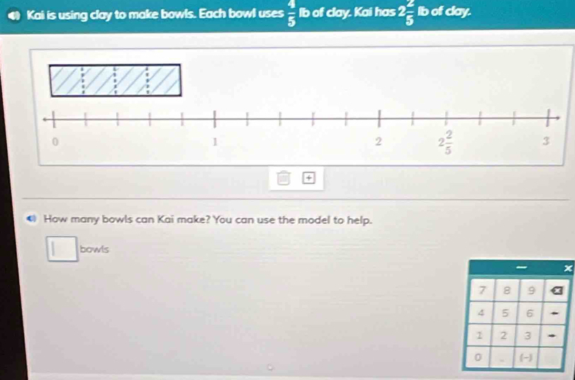 Kai is using clay to make bowls. Each bowl uses  4/5  lb of clay. Kai has 2 2/5  Ib of clay.
4
● How many bowls can Kai make? You can use the model to help.
bowls
7 8 9
4 5 6
1 2 3 *
0 (-