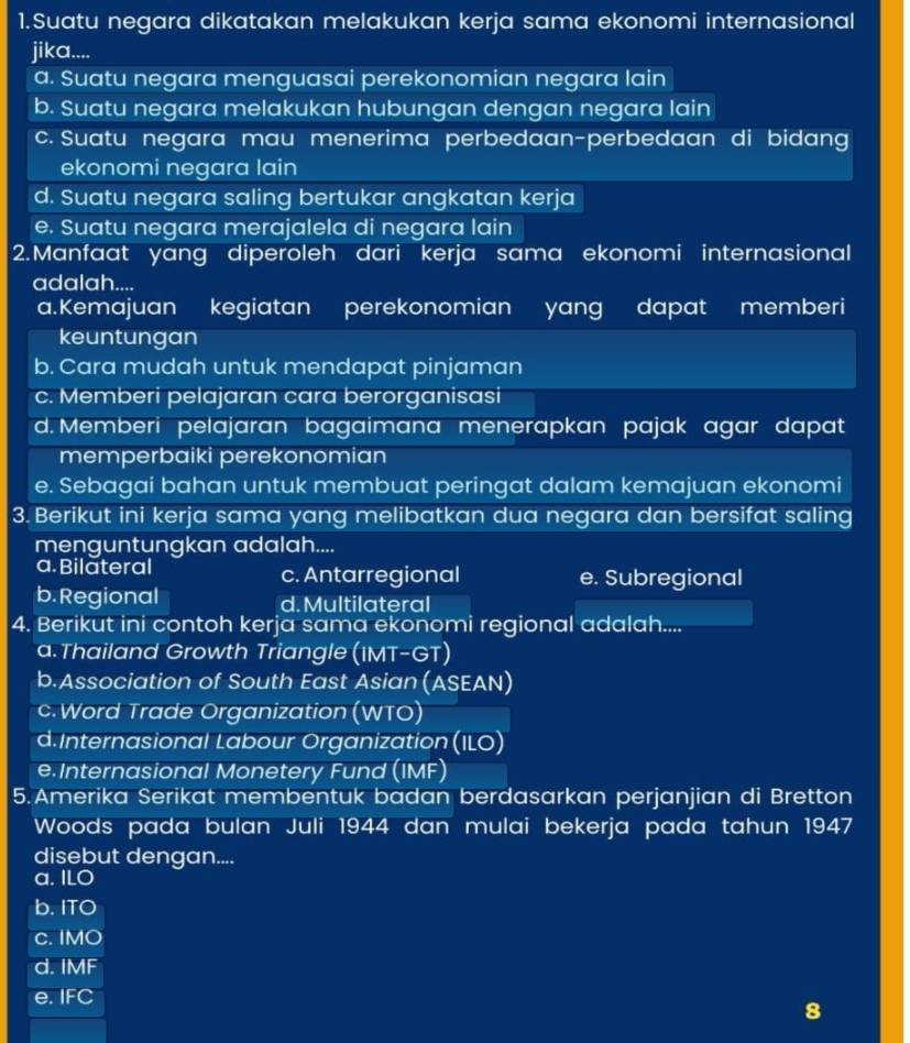 Suatu negara dikatakan melakukan kerja sama ekonomi internasional
jika....
a. Suatu negara menguasai perekonomian negara lain
b. Suatu negara melakukan hubungan dengan negara lain
c. Suatu negara mau menerima perbedaan-perbedaan di bidang
ekonomi negara lain
d. Suatu negara saling bertukar angkatan kerja
e. Suatu negara merajalela di negara lain
2.Manfaat yang diperoleh dari kerja sama ekonomi internasional
adalah....
a.Kemajuan  kegiatan perekonomian yang dapat memberi
keuntungan
b. Cara mudah untuk mendapat pinjaman
c. Memberi pelajaran cara berorganisasi
d. Memberi pelajaran bagaimana menerapkan pajak agar dapat
memperbaiki perekonomian
e. Sebagai bahan untuk membuat peringat dalam kemajuan ekonomi
3. Berikut ini kerja sama yang melibatkan dua negara dan bersifat saling
menguntungkan adalah....
a. Bilateral c. Antarregional e. Subregional
b. Regional d. Multilateral
4. Berikut ini contoh kerja sama ekonomi regional adalah....
a. Thailand Growth Triangle IN T-GT)
b.Association of South East Asian (ASEAN)
c. Word Trade Organization (WTO)
d.Internasional Labour Organization (ILO)
e.Internasional Monetery Fund (IMF)
5.Amerika Serikat membentuk badan berdasarkan perjanjian di Bretton
Woods pada bulan Juli 1944 dan mulai bekerja pada tahun 1947
disebut dengan....
a. ILO
b. TC
C. IMO
d. IMF
e. IFC
8