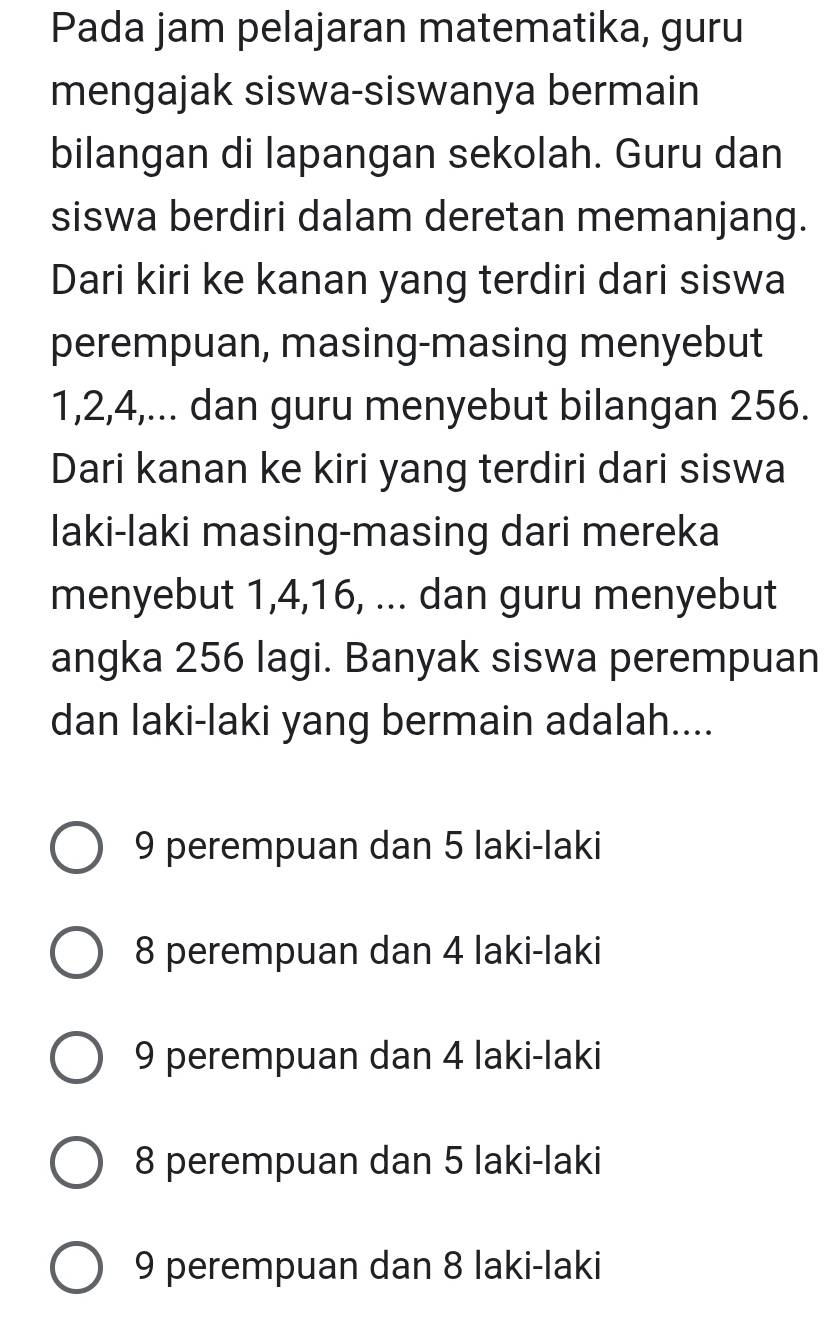 Pada jam pelajaran matematika, guru
mengajak siswa-siswanya bermain
bilangan di lapangan sekolah. Guru dan
siswa berdiri dalam deretan memanjang.
Dari kiri ke kanan yang terdiri dari siswa
perempuan, masing-masing menyebut
1, 2, 4,... dan guru menyebut bilangan 256.
Dari kanan ke kiri yang terdiri dari siswa
laki-laki masing-masing dari mereka
menyebut 1, 4, 16, ... dan guru menyebut
angka 256 lagi. Banyak siswa perempuan
dan laki-laki yang bermain adalah....
9 perempuan dan 5 laki-laki
8 perempuan dan 4 laki-laki
9 perempuan dan 4 laki-laki
8 perempuan dan 5 laki-laki
9 perempuan dan 8 laki-laki