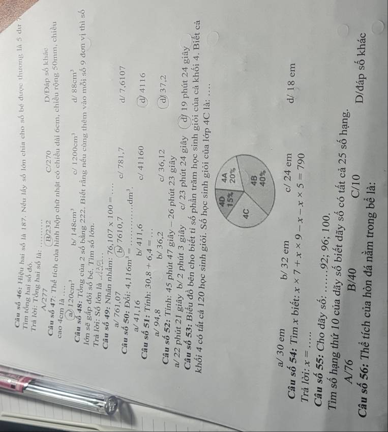 Câu số 46: Hiệu hai số là 187, Nếu lấy số lớn chia cho số bé được thương là 5 dư 
Tìm tổng hai số đó.
Trả lời: Tổng hai số là:
A/277
B/232 C/270 D/Đáp số khác
Câu số 47: Thể tích của hình hộp chữ nhật có chiều dài 6cm, chiều rộng 50mm, chiều
cao 4cm là …
a 120cm^3 b/ 148cm^3 c/ 1200cm^3 d/ 88cm^3
Câu số 48: Tổng của 2 số bằng 222. Biết rằng nều cùng thêm vào mỗi số 9 đơn vị thì số
lớn sẽ gấp đôi số bé. Tìm số lớn.
Trả lời: Số lớn là _.
Câu số 49: Nhân nhâm: 76,107* 100=...
a/ 761,07 b' 7610,7 c/ 781,7
Câu số 50: Đổi: 4,116m^3=... dm^3. d/ 7,6107
a/ 41,16 b/ 411,6 c/ 41160 d/ 4116
Câu số 51: Tính: 30,8+6,4=...
a/ 94,8 b/ 36,2 c/ 36,12 d) 37,2
Cầu số 52: Tính: 45 phút 47 giây - 26 phút 23 giây
a/ 22 phút 21 giây b/ 2 phút 3 giây c/ 23 phút 24 giây d/ 19 phút 24 giây
Câu số 53: Biểu đồ bên cho biết tỉ số phần trăm học sinh giỏi của cả khối 4. Biết cả
khối 4 có tất cả 120 học sinh giỏi. Số học sinh giỏi của lớp 4C là: ....
a/ 30 em b/ 32 em c/ 24 em
Câu số 54: Tìm x biết: x* 7+x* 9-x-x* 5=790 d/ 18 em
Trả lời: x= _
Câu số 55: Cho dãy số: ….92; 96; 100.
Tìm số hạng thứ 10 của dãy số biết dãy số có tất cả 25 số hạng.
A/76 B/40 C/10 D/đáp số khác
Câu số 56: Thể tích của hòn đá nằm trong bể là: