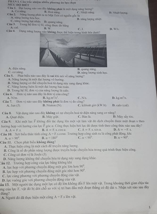 PHAN I. Câu trấc nhiệm nhiều phương án lựa chọn
MỨc độ biết
Câu 1. Đại lượng nào sau đây không phải là một dạng năng lượng?
A. Cơ năng. B. Hoá năng. C. Nhiệt năng. D. Nhiệt lượng.
Câu 2. Năng lượng phát ra từ Mật Trời có nguồn gốc là
A. năng lượng hóa học B. năng lượng nhiệt.
C. năng lượng hạt nhân. D. quang năng
Câu 3. Trong hệ đơn vị S1, công được đo bằng
A. cal. B. W. C. J. D. W/s.
Câu 4. Dạng năng lượng nào không được thể hiện trong hình bên dưới?
A. điện năng.B. quang năng.
C. cơ nâng. D. năng lượng sinh học
Câu 5. Phát biểu nào sau đây là sai khi nói về năng lượng?
A. Năng lượng là một đại lượng vô hướng.
B. Năng lượng có thể chuyển hoá từ dạng này sang dạng khác.
C. Năng lượng luôn là một đại lượng bảo toàn.
D. Trong hệ SI, đơn vị của năng lượng là calo.
Câu 6. Đơn vị nào sau đây là đơn vị của công?
A. N/m. B. kg.m^2/s^2. C. N/s. D. kg.m^2/s.
Câu 7. Đơn vị nào sau đây không phải là đơn vị đo công?
A. Jun (J). B. Niuton (N). C. kilôoát giờ (kW.h). D. calo (cal).
Câu 8. Vật dụng nào sau đây không có sự chuyển hoá từ điện năng sang cơ năng?
A. Quạt điện. B. Máy giặt. C. Bàn là. D. Máy sấy tóc.
Câu 9. Khi một lực F không đổi tác dụng lên một vật làm vật đó dịch chuyển được một đoạn s theo
hướng hợp với hướng của lực góc α. Công thực hiện bởi lực đó được tính theo công thức nào sau đây?
A. A=F.s. B. A=F.s.cos alpha . C. A=F. s. sin α. D. A=-F.s.
Câu 10. Xét biểu thức tính công A=F.s.cos alpha. Trường hợp công sinh ra là công phát động, khi
A. alpha >90^0. B. alpha =180° C. alpha <90°. D. a=90^0.
Câu 11. Chọn phát biểu không đúng?
A. Thực hiện công là một cách để truyền năng lượng.
B. Công là số đo phần năng lượng được truyền hoặc chuyển hóa trong quá trình thực hiện công.
C. Công có đơn vị là Joule (J).
D. Năng lượng không thể chuyển hóa từ dạng này sang dạng khác.
Câu 12. Trường hợp công của lực bằng không khi
A. lực hợp với phương chuyên động một góc lớn hơn 90^0.
B. lực hợp với phương chuyển động một góc nhỏ hơn 90^0.
C. lực cùng phương với phương chuyển động của vật.
D. lực vuông góc với phương chuyển động của vật.
ầu 13. Một người tác dụng một lực có độ lớn không đổi F lên một vật. Trong khoảng thời gian chịu tác
ung của lực F, vật đó bị dời chỗ so với vị trí ban đầu một đoạn thắng có độ dài s. Nhận xét nào sau đây
đúng?
A. Người đó đã thực hiện một công A=F.s lên vật.
1