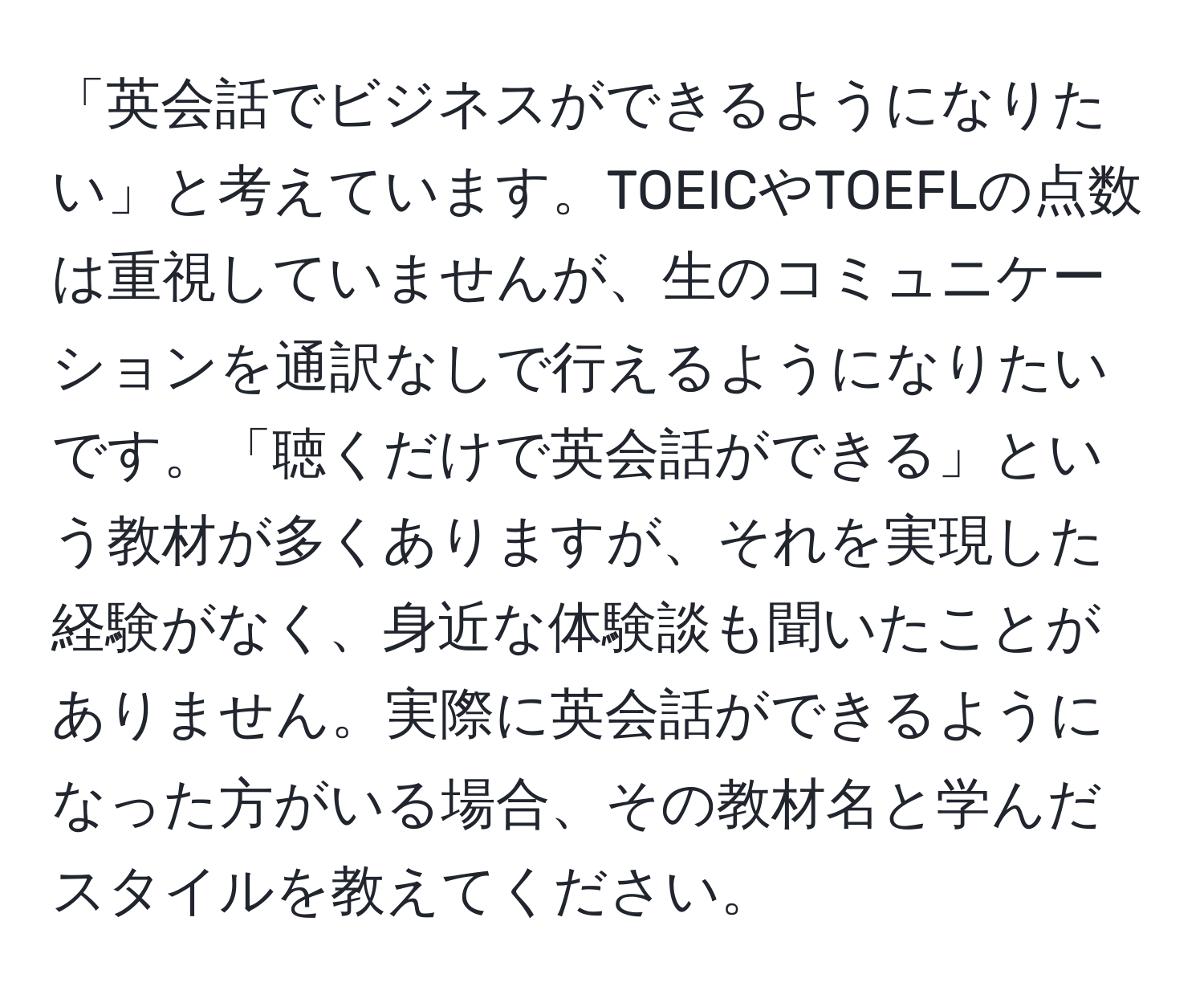 「英会話でビジネスができるようになりたい」と考えています。TOEICやTOEFLの点数は重視していませんが、生のコミュニケーションを通訳なしで行えるようになりたいです。「聴くだけで英会話ができる」という教材が多くありますが、それを実現した経験がなく、身近な体験談も聞いたことがありません。実際に英会話ができるようになった方がいる場合、その教材名と学んだスタイルを教えてください。