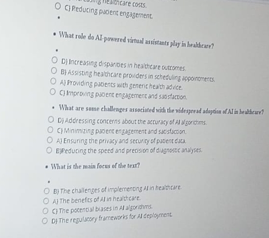 using healthcare costs.
C Reducing patient engagement.
What role do AI-powered virtual assistants play in healthcare?
D Increasing disparities in healthcare outcomes.
B Assisting healthcare providers in scheduling appointments.
A Providing patients with generic health advice.
C Improving patient engagement and satisfaction.
What are some challenges associated with the widespread adoption of AI in healthcare?
D Addressing concerns about the accuracy of All algorithms.
C Minimizing patient engagement and satisfaction.
A Ensuring the privacy and security of patient data.
BReducing the speed and precision of diagnostic analyses.
What is the main focus of the text?
B The challenges of implementing All in healthcare.
A) The benefits of All in healthcare.
C The potential biases in All algorithms.
D The regulatory frameworks for All deployment.