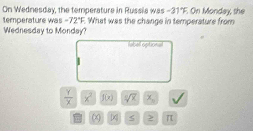 On Wednesday, the temperature in Russia was -31°F, On Monday, the 
temperature was -72°F, What was the change in temperature from 
Wednesday to Monday? 
label optional
 Y/X  x^2 f(x) sqrt [nsqrt(x) X_n V
m x S ≥ π