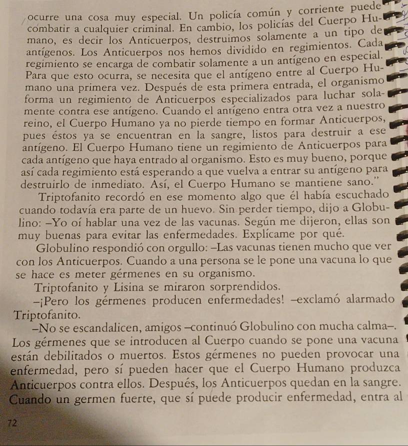 ocurre una cosa muy especial. Un policía común y corriente puede
combatir a cualquier criminal. En cambio, los policías del Cuerpo Hu-
mano, es decir los Anticuerpos, destruimos solamente a un tipo de
antígenos. Los Anticuerpos nos hemos dividido en regimientos. Cada
regimiento se encarga de combatir solamente a un antígeno en especial.
Para que esto ocurra, se necesita que el antígeno entre al Cuerpo Hu-
mano una primera vez. Después de esta primera entrada, el organismo
forma un regimiento de Anticuerpos especializados para luchar sola-
mente contra ese antígeno. Cuando el antígeno entra otra vez a nuestro
reino, el Cuerpo Humano ya no pierde tiempo en formar Anticuerpos,
pues éstos ya se encuentran en la sangre, listos para destruir a ese
antígeno. El Cuerpo Humano tiene un regimiento de Anticuerpos para
cada antígeno que haya entrado al organismo. Esto es muy bueno, porque
casí cada regimiento está esperando a que vuelva a entrar su antígeno para
destruirlo de inmediato. Así, el Cuerpo Humano se mantiene sano.'
Triptofanito recordó en ese momento algo que él había escuchado
cuando todavía era parte de un huevo. Sin perder tiempo, dijo a Globu-
lino: -Yo oí hablar una vez de las vacunas. Según me dijeron, ellas son
muy buenas para evitar las enfermedades. Explícame por qué.
Globulino respondió con orgullo: -Las vacunas tienen mucho que ver
con los Anticuerpos. Cuando a una persona se le pone una vacuna lo que
se hace es meter gérmenes en su organismo.
Triptofanito y Lisina se miraron sorprendidos.
-¡Pero los gérmenes producen enfermedades! -exclamó alarmado
Triptofanito.
-No se escandalicen, amigos -continuó Globulino con mucha calma-.
Los gérmenes que se introducen al Cuerpo cuando se pone una vacuna
están debilitados o muertos. Estos gérmenes no pueden provocar una
cenfermedad, pero sí pueden hacer que el Cuerpo Humano produzca
Anticuerpos contra ellos. Después, los Anticuerpos quedan en la sangre.
Cuando un germen fuerte, que sí puede producir enfermedad, entra al
72