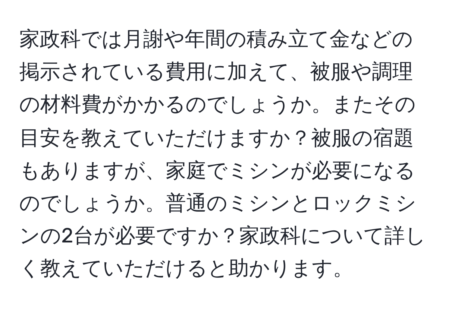 家政科では月謝や年間の積み立て金などの掲示されている費用に加えて、被服や調理の材料費がかかるのでしょうか。またその目安を教えていただけますか？被服の宿題もありますが、家庭でミシンが必要になるのでしょうか。普通のミシンとロックミシンの2台が必要ですか？家政科について詳しく教えていただけると助かります。