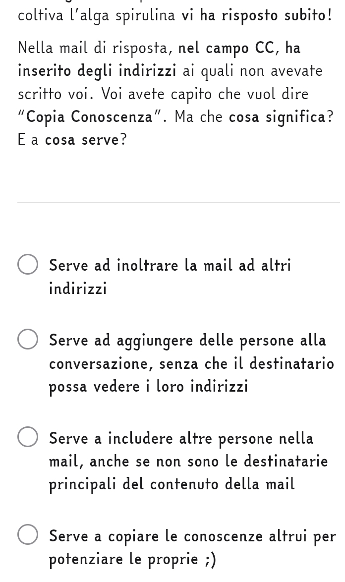 coltiva l’alga spirulina vi ha risposto subito!
Nella mail di risposta, nel campo CC, ha
inserito degli indirizzi ai quali non avevate
scritto voi. Voi avete capito che vuol dire
“Copia Conoscenza”. Ma che cosa significa?
E a cosa serve?
Serve ad inoltrare la mail ad altri
indirizzi
Serve ad aggiungere delle persone alla
conversazione, senza che il destinatario
possa vedere i loro indirizzi
Serve a includere altre persone nella
mail, anche se non sono le destinatarie
principali del contenuto della mail
Serve a copiare le conoscenze altrui per
potenziare le proprie ;)