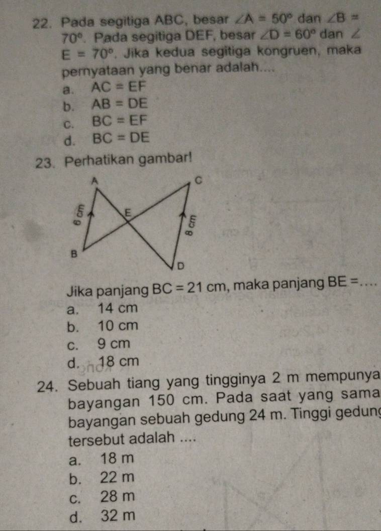 Pada segitiga ABC, besar ∠ A=50° dan ∠ B=
70°. Pada segitiga DEF, besar ∠ D=60° dan ∠
E=70°. Jika kedua segitiga kongruen, maka
pernyataan yang benar adalah....
a. AC=EF
b. AB=DE
C. BC=EF
d. BC=DE
23. Perhatikan gambar!
Jika panjang BC=21cm , maka panjang BE= _
a. 14 cm
b. 10 cm
c. 9 cm
d. 18 cm
24. Sebuah tiang yang tingginya 2 m mempunya
bayangan 150 cm. Pada saat yang sama
bayangan sebuah gedung 24 m. Tinggi gedun
tersebut adalah ....
a. 18 m
b. 22 m
c. 28 m
d. 32 m