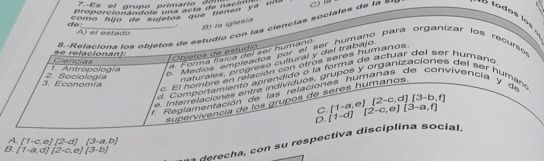 7.- E s e l gru p o primario d 
pro or ion á n do e u n a ac ta de n i m ' 
como hijo de sujetos que tienen ya un C) là
o todos los o
de: - B) la iglesia
8.- R el i o a l os bje d o l s i i s 
A) el estado
se relacionan):
a. Forma física del ser humano.
Ciencias
Objetos de estudio
naturales, progreso cultural y del trabajo
c. El hombre en relación con otros seres humanos
1. Antropología
d. Comportamiento aprendido o la forma de actuar del ser humano
2. Sociología
b. Medios empleados por el ser humano para organizar los recursos
3. Economía
e. Interrelaciones entre individuos, grupos y organizaciones del ser humano
f, Reglamentación de las relaciones humanas de convivencia y de
supervivencia de los grupos de seres humanos.
C. [1-a,e][2-c,d][3-b,f]
D. [1-d][2-c,e][3-a,f]
A. [1-c,e][2-d][3-a,b]
derecha, con su respectiva disciplina social.
B. [1-a,d][2-c,e][3-b]