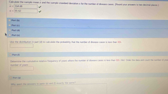 Calculate the sample mean overline x and the sample standard deviation s for the number of disease cases. (Round your answers to two decimal places.)
overline x=154.68
s=91.62 □  
¤ Part (b) 
¤ Part (c) 
¤ Part (d) 
Part (e) 
Use the distribution in part (d) to calculate the probability that the number of disease cases is less than 115. 
()^- 
Part (f) 
Determine the cumulative relative frequency of years where the number of disease cases is less than 115. Hint: Order the data and count the number of yea 
number of years
Part (g) 
Why aren't the answers to parts (e) and (1) exactly the same?