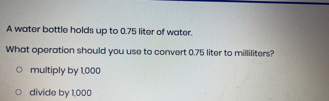 A water bottle holds up to 0.75 liter of water.
What operation should you use to convert 0.75 liter to milliliters?
multiply by 1,000
divide by 1,000