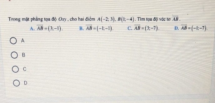 Trong mặt phẳng tọa độ Oxy , cho hai điểm A(-2;3), B(1;-4). Tim tọa độ véc tơ overline AB.
A. overline AB=(3;-1). B. vector AB=(-1;-1). C. overline AB=(3;-7). D. overline AB=(-1;-7). 
A
B
C
D