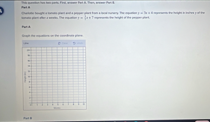 This question has two parts. First, answer Part A. Then, answer Part B.
Part A
Charlotte bought a tomato plant and a pepper plant from a local nursery. The equation y=3x+4 represents the height in inches y of the
tomato plant after x weeks. The equation y= 3/2 x+7 represents the height of the pepper plant.
Part A
Graph the equations on the coordinate plane.
Part B