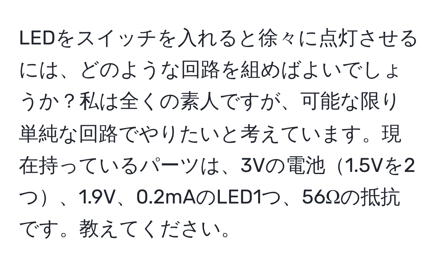 LEDをスイッチを入れると徐々に点灯させるには、どのような回路を組めばよいでしょうか？私は全くの素人ですが、可能な限り単純な回路でやりたいと考えています。現在持っているパーツは、3Vの電池1.5Vを2つ、1.9V、0.2mAのLED1つ、56Ωの抵抗です。教えてください。