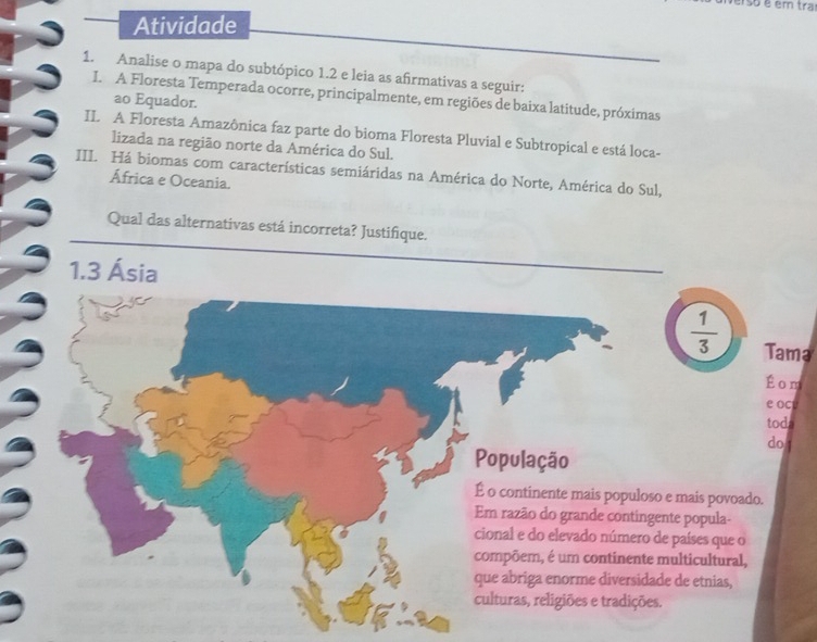 erso é em tra 
Atividade 
1. Analise o mapa do subtópico 1.2 e leia as afirmativas a seguir: 
I. A Floresta Temperada ocorre, principalmente, em regiões de baixa latitude, próximas 
ao Equador. 
IL A Floresta Amazônica faz parte do bioma Floresta Pluvial e Subtropical e está loca- 
lizada na região norte da América do Sul. 
III. Há biomas com características semiáridas na América do Norte, América do Sul, 
África e Oceania. 
Qual das alternativas está incorreta? Justifique. 
1. 3 Ásia
 1/3  Tama 
Éom 
e ocu 
toda 
do 
População 
É o continente mais populoso e mais povoado. 
Em razão do grande contingente popula- 
cional e do elevado número de países que o 
compõem, é um continente multicultural, 
que abriga enorme diversidade de etnias, 
culturas, religiões e tradições.