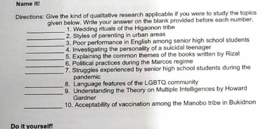 Name it! 
Directions: Give the kind of qualitative research applicable if you were to study the topics 
given below. Write your answer on the blank provided before each number. 
_ 
1. Wedding rituals of the Higaonon tribe 
_ 
2. Styles of parenting in urban areas 
_ 
3. Poor performance in English among senior high school students 
_ 
4. Investigating the personality of a suicidal teenager 
_ 
5. Explaining the common themes of the books written by Rizal 
_ 
6. Political practices during the Marcos regime 
_ 
7. Struggles experienced by senior high school students during the 
pandemic 
_8. Language features of the LGBTQ community 
_ 
9. Understanding the Theory on Multiple Intelligences by Howard 
Gardner 
_10. Acceptability of vaccination among the Manobo tribe in Bukidnon 
Do it yourself!