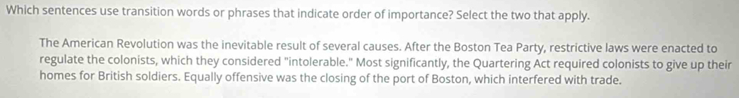 Which sentences use transition words or phrases that indicate order of importance? Select the two that apply.
The American Revolution was the inevitable result of several causes. After the Boston Tea Party, restrictive laws were enacted to
regulate the colonists, which they considered "intolerable." Most significantly, the Quartering Act required colonists to give up their
homes for British soldiers. Equally offensive was the closing of the port of Boston, which interfered with trade.