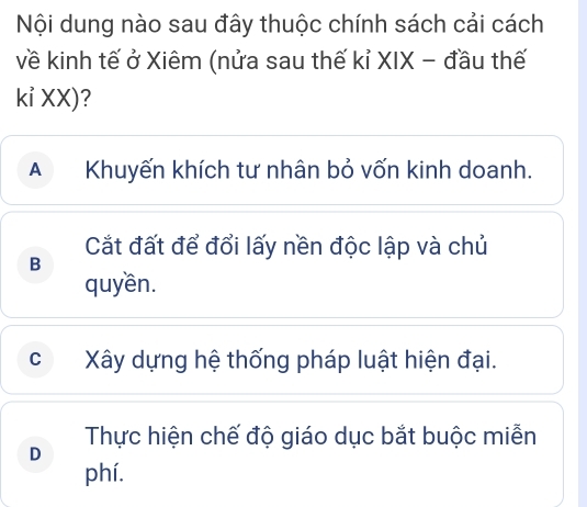 Nội dung nào sau đây thuộc chính sách cải cách
về kinh tế ở Xiêm (nửa sau thế kỉ XIX - đầu thế
kỉ XX)?
A Khuyến khích tư nhân bỏ vốn kinh doanh.
Cắt đất để đổi lấy nền độc lập và chủ
B
quyền.
cXây dựng hệ thống pháp luật hiện đại.
Thực hiện chế độ giáo dục bắt buộc miễn
D
phí.