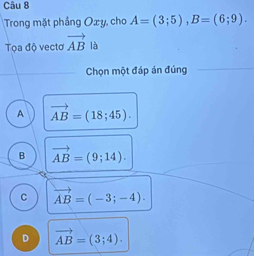 Trong mặt phẳng Oxy, cho A=(3;5), B=(6;9). 
Tọa độ vectơ vector AB là
Chọn một đáp án đúng
A vector AB=(18;45).
B vector AB=(9;14).
C vector AB=(-3;-4).
D vector AB=(3;4).