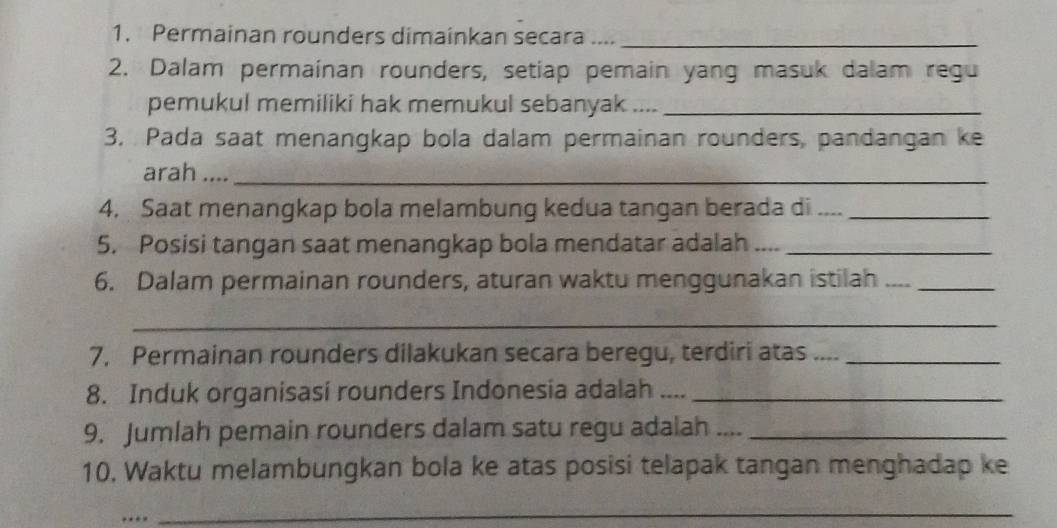 Permainan rounders dimainkan secara ...._ 
2. Dalam permainan rounders, setiap pemain yang masuk dalam regu 
pemukul memiliki hak memukul sebanyak ...._ 
3. Pada saat menangkap bola dalam permainan rounders, pandangan ke 
arah ...._ 
4. Saat menangkap bola melambung kedua tangan berada di ...._ 
5. Posisi tangan saat menangkap bola mendatar adalah .... 
6. Dalam permainan rounders, aturan waktu menggunakan istilah__ 
_ 
7. Permainan rounders dilakukan secara beregu, terdiri atas ...._ 
8. Induk organisasi rounders Indonesia adalah ...._ 
9. Jumlah pemain rounders dalam satu regu adalah ...._ 
10. Waktu melambungkan bola ke atas posisi telapak tangan menghadap ke 
… 
_