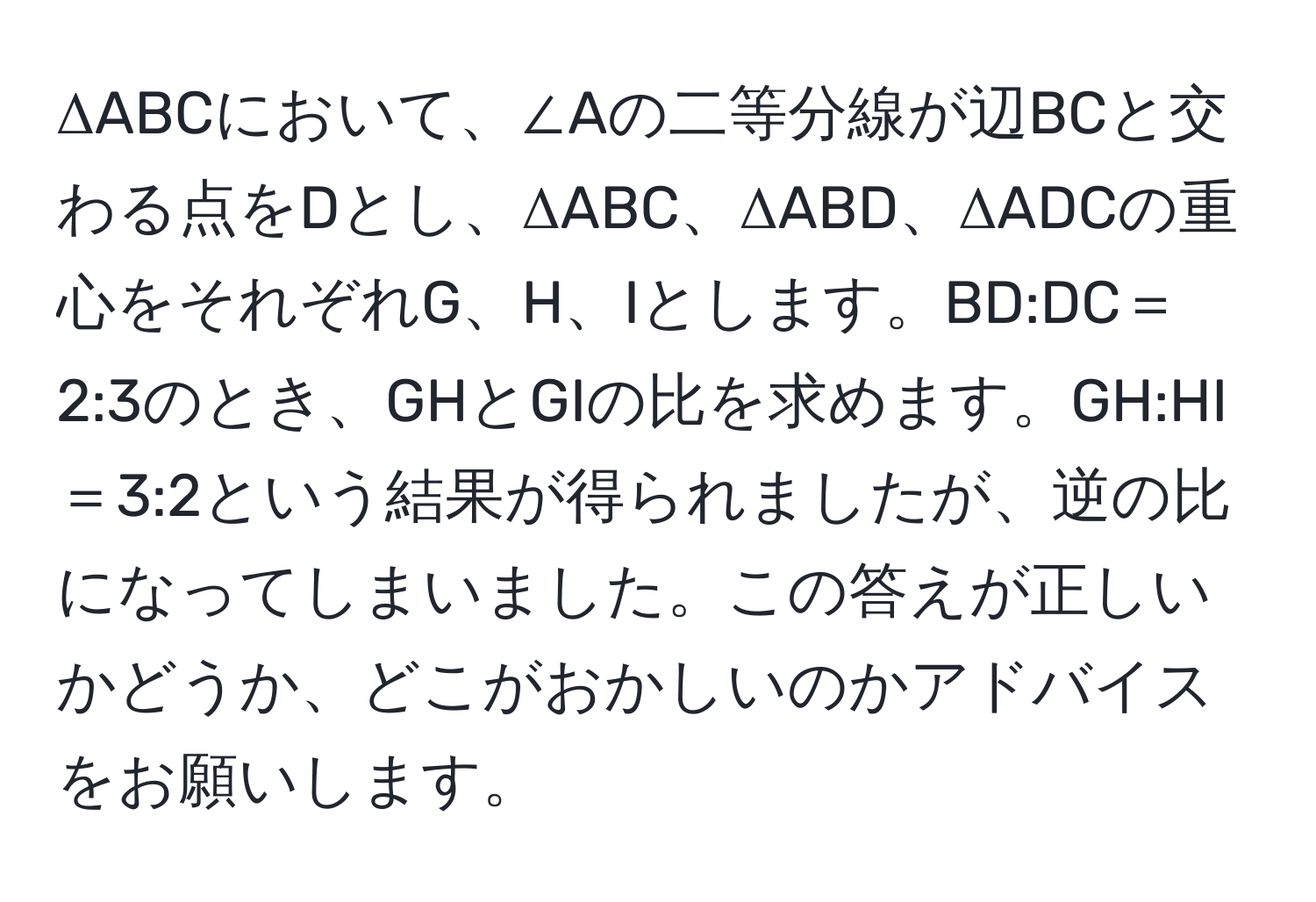 ΔABCにおいて、∠Aの二等分線が辺BCと交わる点をDとし、ΔABC、ΔABD、ΔADCの重心をそれぞれG、H、Iとします。BD:DC＝2:3のとき、GHとGIの比を求めます。GH:HI＝3:2という結果が得られましたが、逆の比になってしまいました。この答えが正しいかどうか、どこがおかしいのかアドバイスをお願いします。