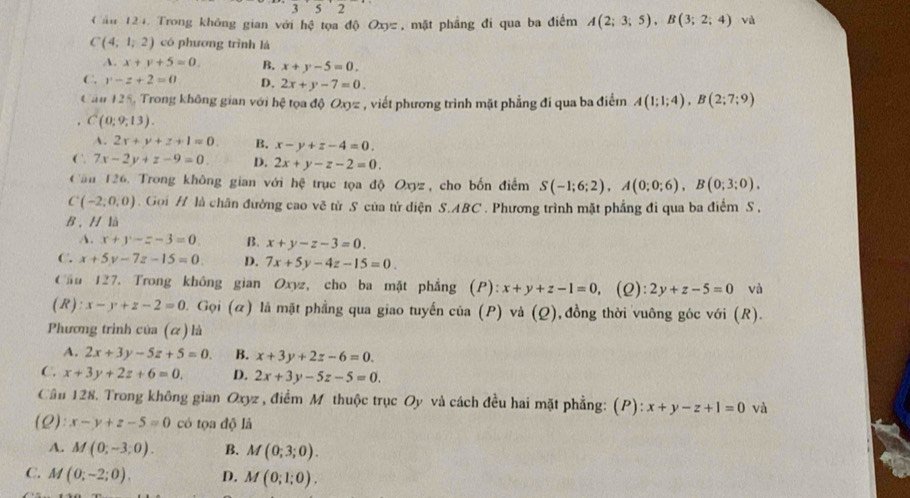 ău 124. Trong không gian với hệ tọa độ Oxyz , mặt phẳng đi qua ba điểm A(2;3;5),B(3;2;4) và
C(4;1;2) có phương trình là
A. x+y+5=0. B. x+y-5=0.
C. y-z+2=0 D. 2x+y-7=0.
Cau 125, Trong không gian với hệ tọa độ Oxyz , viết phương trình mặt phẳng đi qua ba điểm A(1;1;4),B(2;7;9) . C(0;9;13).
A. 2x+y+z+1=0. B. x-y+z-4=0.
C. 7x-2y+z-9=0. D. 2x+y-z-2=0.
Căn 126. Trong không gian với hệ trục tọa độ Oxyz, cho bốn điểm S(-1;6;2),A(0;0;6),B(0;3;0),
C(-2;0,0).  Goi H là chân đường cao vẽ từ S của tử diện S.ABC. Phương trình mặt phẳng đi qua ba điểm S.
B. H là
A. x+y-z-3=0 B. x+y-z-3=0.
C. x+5y-7z-15=0 D. 7x+5y-4z-15=0.
Cầu 127. Trong không gian Oxyz, cho ba mặt phẳng (P) x+y+z-1=0, (2) :2y+z-5=0 và
( R ): x-y+z-2=0 0. Gọi (α) là mặt phẳng qua giao tuyến của (P) và (Q), , đồng thời vuông góc với (R).
Phương trình của (α) là
A. 2x+3y-5z+5=0. B. x+3y+2z-6=0.
C. x+3y+2z+6=0. D. 2x+3y-5z-5=0.
Cần 128. Trong không gian Oxyz , điểm M thuộc trục Oy và cách đều hai mặt phẳng: (P): x+y-z+1=0 và
(Q): x-y+z-5=0 có tọa độ là
A. M(0;-3;0). B. M(0;3;0).
C. M (0;-2;0). D. M(0;1;0).