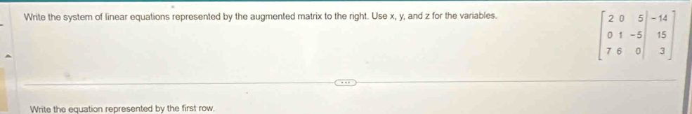 Write the system of linear equations represented by the augmented matrix to the right. Use x, y, and z for the variables.
beginbmatrix 2&0&5&|-14 0&1&-5|&15 7&6&0|&3endbmatrix
Write the equation represented by the first row.