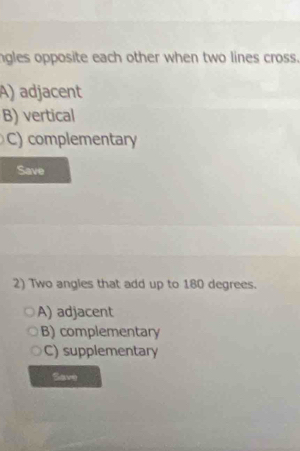 ngles opposite each other when two lines cross.
A) adjacent
B) vertical
C) complementary
Save
2) Two angles that add up to 180 degrees.
A) adjacent
B) complementary
C) supplementary
Save