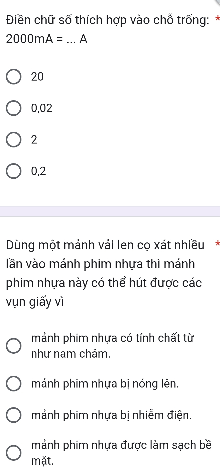 Điền chữ số thích hợp vào chỗ trống: *
2000mA= _A
20
0,02
2
0,2
Dùng một mảnh vải len cọ xát nhiều*
lần vào mảnh phim nhựa thì mảnh
phim nhựa này có thể hút được các
vụn giấy vì
mảnh phim nhựa có tính chất từ
như nam châm.
mảnh phim nhựa bị nóng lên.
mảnh phim nhựa bị nhiễm điện.
mảnh phim nhựa được làm sạch bề
mặt.