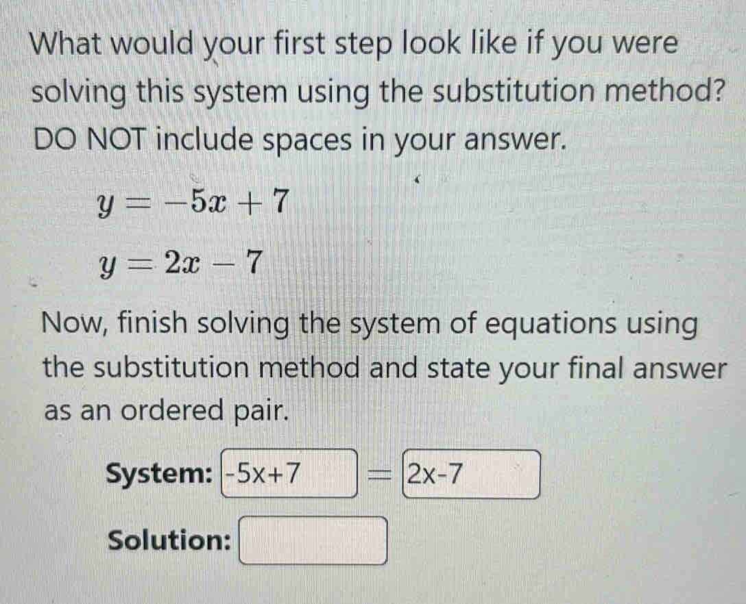 What would your first step look like if you were 
solving this system using the substitution method? 
DO NOT include spaces in your answer.
y=-5x+7
y=2x-7
Now, finish solving the system of equations using 
the substitution method and state your final answer 
as an ordered pair. 
System: -5x+7 = 2x-7
Solution:  □ /□° 