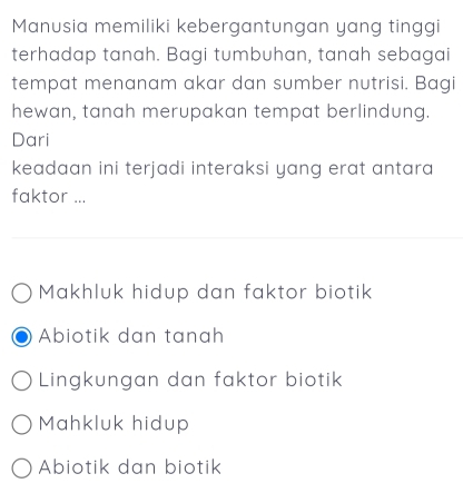 Manusia memiliki kebergantungan yang tinggi
terhadap tanah. Bagi tumbuhan, tanah sebagai
tempat menanam akar dan sumber nutrisi. Bagi
hewan, tanah merupakan tempat berlindung.
Dari
keadaan ini terjadi interaksi yang erat antara 
faktor ...
Makhluk hidup dan faktor biotik
Abiotik dan tanah
Lingkungan dan faktor biotik
Mahkluk hidup
Abiotik dan biotik