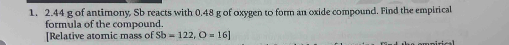 2. 44 g of antimony, Sb reacts with 0.48 g of oxygen to form an oxide compound. Find the empirical 
formula of the compound. 
[Relative atomic mass of Sb=122, O=16]