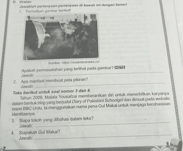 Uraian 
Jawabiah pertanyaan-pertanyaan di bawah ini dengan benarl 
1. Perhatikan gambar berikut! 
Sumber: https://nusantaranews.co/ 
_ 
Apakah permasalahan yang terlihat pada gambar? Lons 
Jawab: 
2. Apa manfaat membuat peta pikiran? 
Jawab: 
_ 
Teks berikut untuk soal nomor 3 dan 4. 
Tahun 2009, Malala Yousafzai memberanikan diri untuk menerbitkan karyanya 
dalam bentuk blog yang berjudul Diary of Pakistani Schoolgirl dan dimuat pada website 
resmi BBC Urdu. Ia menggunakan nama pena Gul Makai untuk menjaga kerahasiaan 
identitasnya. 
_ 
3. Siapa tokoh yang dibahas dalam teks? 
Jawab: 
_ 
4. Siapakah Gul Makai? 
Jawab: