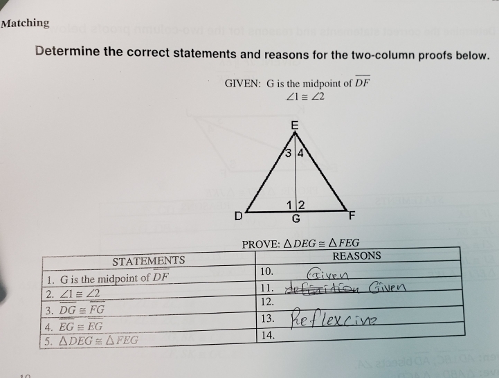 Matching
Determine the correct statements and reasons for the two-column proofs below.
GIVEN: G is the midpoint of overline DF
∠ 1≌ ∠ 2
△ DEG≌ △ FEG