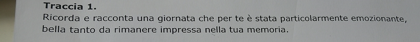 Traccia 1. 
Ricorda e racconta una giornata che per te è stata particolarmente emozionante, 
bella tanto da rimanere impressa nella tua memoria.