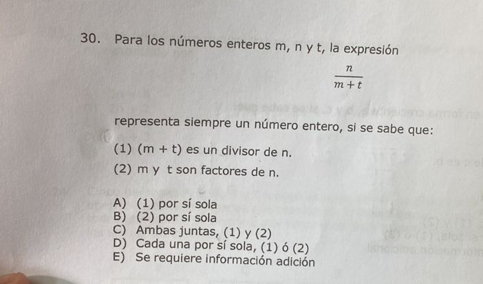 Para los números enteros m, n y t, la expresión
 n/m+t 
representa siempre un número entero, si se sabe que:
(1) (m+t) es un divisor de n.
(2) m y t son factores de n.
A) (1) por sí sola
B) (2) por sí sola
C) Ambas juntas, (1) y (2)
D) Cada una por sí sola, (1) ó (2)
E) Se requiere información adición