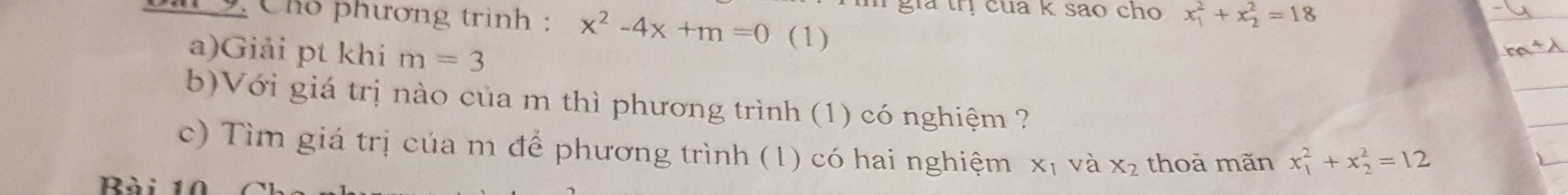 gia trị cua k sao cho x_1^(2+x_2^2=18
C9. Chó phương trình : x^2)-4x+m=0 (1) 
a)Giải pt khi m=3
b)Với giá trị nào của m thì phương trình (1) có nghiệm ? 
c) Tìm giá trị của m để phương trình (1) có hai nghiệm xị và X_2 thoả mãn x_1^2+x_2^2=12
Rài 1