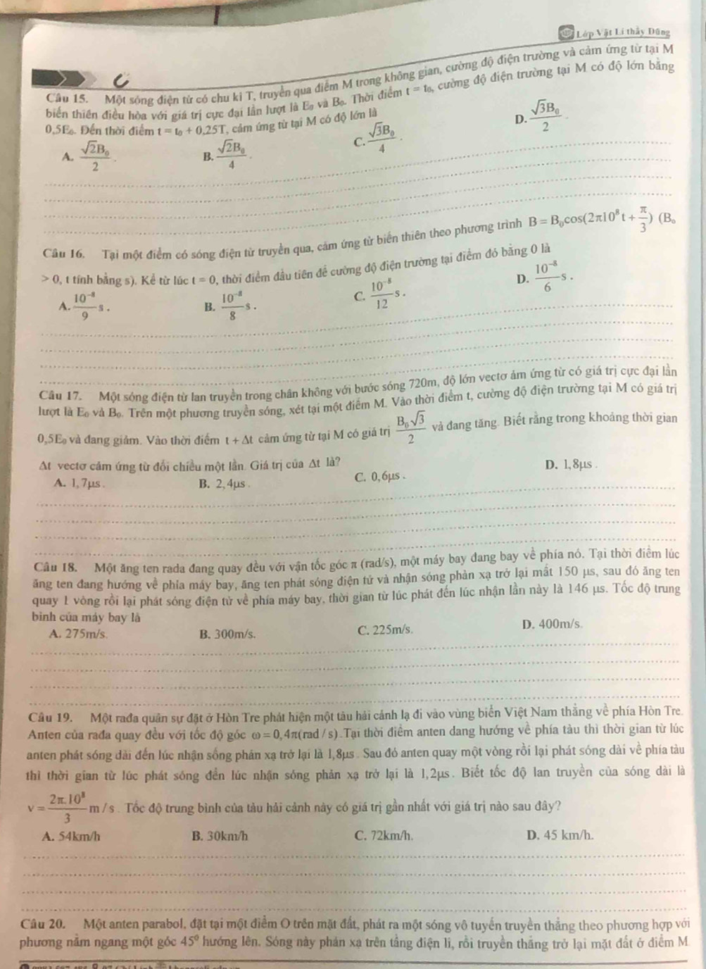 Lớp Vật Lí thầy Dũng
Cầu 15. Một sóng điện tử có chu ki T, truyền qua điểm M trong không gian, cường độ điện trường và cảm ứng từ tại M
biến thiên điều hòa với giá trị cực đại lần lượt là Ea và Bạ. Thời điểm t=t_0 3, cường độ điện trường tại M có độ lớn bằng
0.5E. Đến thời điểm t=t_0+0.25T cảm ứng từ tại M có độ lớn là
frac sqrt(3)B_02.
D.
_
_A. frac sqrt(2)B_02. frac sqrt(2)B_04.
frac sqrt(3)B_04.
_C.
B.
_
Câu 16. Tại một điểm có sóng điện từ truyền qua, cảm ứng tử biển thiên theo phương trình B=B_0cos (2π 10^8t+ π /3 )(B_0
0, t tính bằng s). Kể từ lúc t=0 2, thời điểm đầu tiên để cường độ điện trường tại điểm đó bằng 0 là
D.  (10^(-8))/6 s.
_1  (10^(-8))/9 s.
B.  (10^(-8))/8 s.
C.  (10^(-8))/12 s.
_
_
_
Câu 17. Một sóng điện từ lan truyền trong chân không với bước sóng 720m, độ lớn vectơ ảm ứng từ có giá trị cực đại lần
lượt là E và B.. Trên một phương truyền sóng, xét tại một điểm M. Vào thời điểm t, cường độ điện trường tại M có giá trị
0,5E và đang giảm. Vào thời điểm t+△ t cảm ứng từ tại M có giả trị frac B_0sqrt(3)2 và đang tăng. Biết rằng trong khoảng thời gian
At vectơ cảm ứng từ đổi chiều một lần. Giá trị của Δt là? D. 1,8µs .
_
A. 1, 7µs . B. 2,4µs . C. 0, 6µs .
_
_
_
Câu 18. Một ăng ten rada đang quay đều với vận tốc góc π (rad/s), một máy bay đang bay về phía nó. Tại thời điễm lúc
ăng ten đang hướng về phía máy bay, ăng ten phát sóng điện tử và nhận sóng phản xạ trở lại mất 150 μs, sau đó ăng ten
quay 1 vòng rồi lại phát sóng điện từ về phía máy bay, thời gian từ lúc phát đến lúc nhận lần này là 146 μs. Tốc độ trung
bình của máy bay là
_
A. 275m/s B. 300m/s. C. 225m/s. D. 400m/s
_
_
_
Câu 19. Một rađa quân sự đặt ở Hòn Tre phát hiện một tàu hải cảnh lạ đi vào vùng biển Việt Nam thằng về phía Hòn Tre.
Anten của rađa quay đều với tốc độ góc omega =0 0,4π(rad /s).Tại thời điểm anten dang hướng về phía tàu thì thời gian từ lúc
anten phát sóng dài đến lúc nhận sống phán xạ trở lại là 1,8μs . Sau đó anten quay một vòng rồi lại phát sóng dài về phía tàu
thì thời gian từ lúc phát sóng đền lúc nhận sóng phản xạ trở lại là 1,2μs. Biết tốc độ lan truyền của sóng dài là
v= (2π .10^3)/3 m/s. Tốc độ trung bình của tàu hải cảnh này có giá trị gần nhất với giá trị nào sau đây?
A. 54km/h B. 30km/h C. 72km/h. D. 45 km/h.
_
_
_
_
Câu 20. Một anten parabol, đặt tại một điểm O trên mặt đất, phát ra một sóng vô tuyển truyền thẳng theo phương hợp với
phương nằm ngang một góc 45° hướng lên. Sóng này phán xạ trên tầng điện li, rồi truyền thắng trở lại mặt đất ở diểm M
_