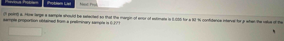 Previous Problem Problem List Next Prot 
(1 point) a. How large a sample should be selected so that the margin of error of estimate is 0.035 for a 92 % confidence interval for p when the value of the 
sample proportion obtained from a preliminary sample is 0.27?