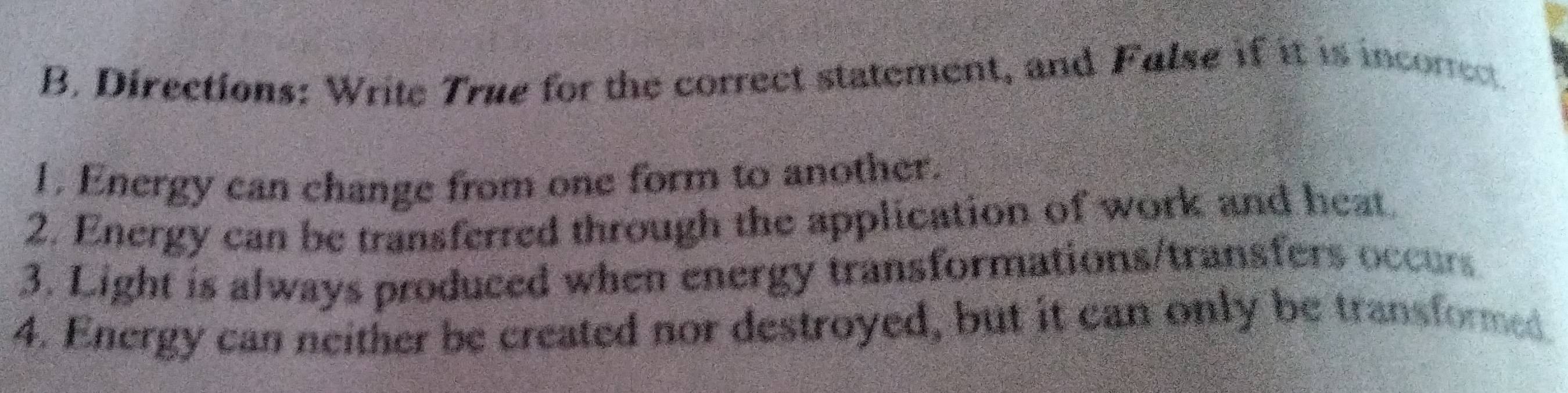 Directions: Write True for the correct statement, and False if it is incorrect 
1. Energy can change from one form to another. 
2. Energy can be transferred through the application of work and heat 
3. Light is always produced when energy transformations/transfers occurs 
4. Energy can neither be created nor destroyed, but it can only be transformed.