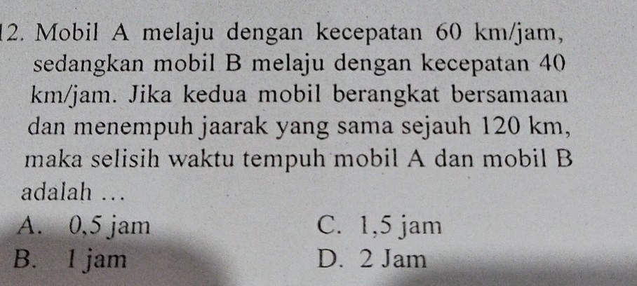 Mobil A melaju dengan kecepatan 60 km/jam,
sedangkan mobil B melaju dengan kecepatan 40
km/jam. Jika kedua mobil berangkat bersamaan
dan menempuh jaarak yang sama sejauh 120 km,
maka selisih waktu tempuh mobil A dan mobil B
adalah …
A. 0,5 jam C. 1,5 jam
B. I jam D. 2 Jam