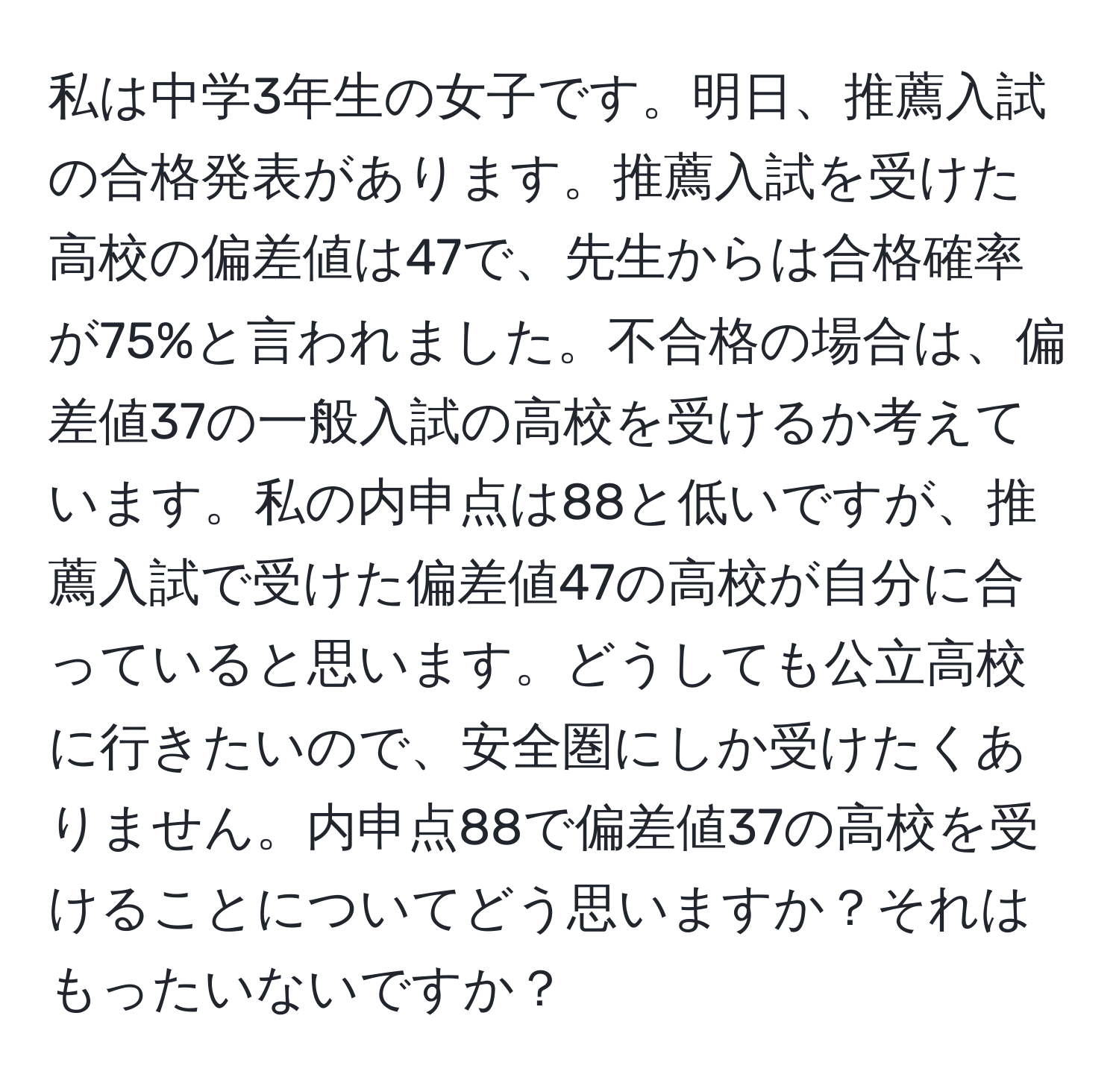 私は中学3年生の女子です。明日、推薦入試の合格発表があります。推薦入試を受けた高校の偏差値は47で、先生からは合格確率が75%と言われました。不合格の場合は、偏差値37の一般入試の高校を受けるか考えています。私の内申点は88と低いですが、推薦入試で受けた偏差値47の高校が自分に合っていると思います。どうしても公立高校に行きたいので、安全圏にしか受けたくありません。内申点88で偏差値37の高校を受けることについてどう思いますか？それはもったいないですか？