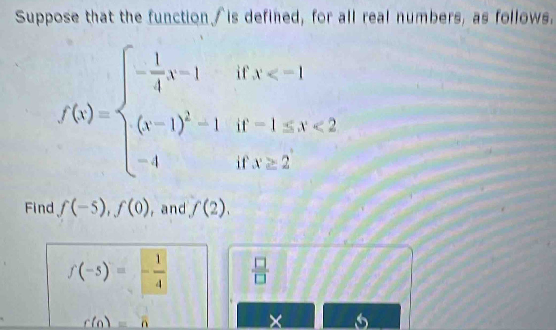 Suppose that the function /is defined, for all real numbers, as follows.
f(x)=beginarrayl - 1/4 x-1ifx <2 -1ifx>2endarray.
Find f(-5), f(0) , and f(2).
f(-5)=- 1/4 
 □ /□  
_ r(n)=overline n
× 
6