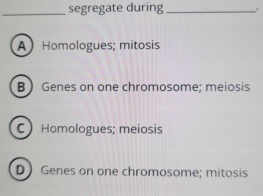 segregate during_
A Homologues; mitosis
B  Genes on one chromosome; meiosis
C)Homologues; meiosis
DGenes on one chromosome; mitosis