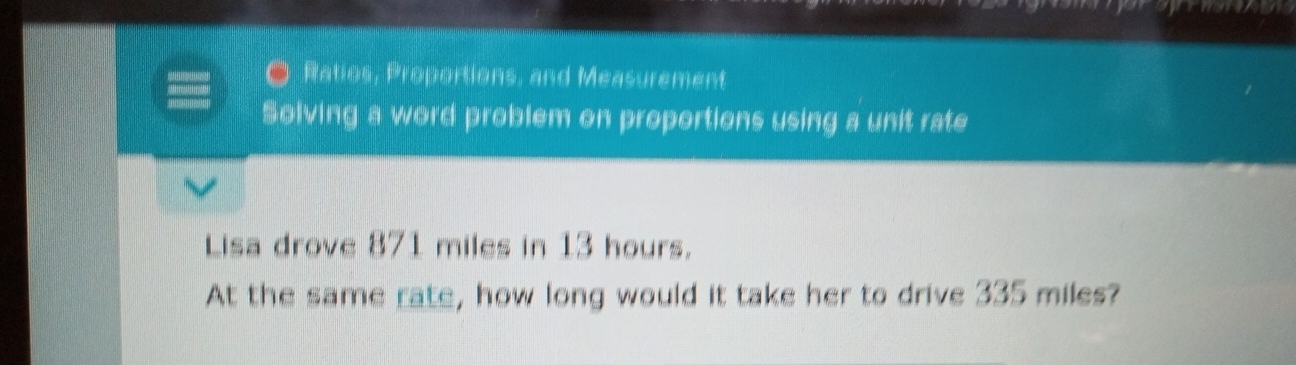 Ratios, Proportions, and Measurement 
Solving a word problem on proportions using a unit rate 
Lisa drove 871 miles in 13 hours. 
At the same rate, how long would it take her to drive 335 miles?