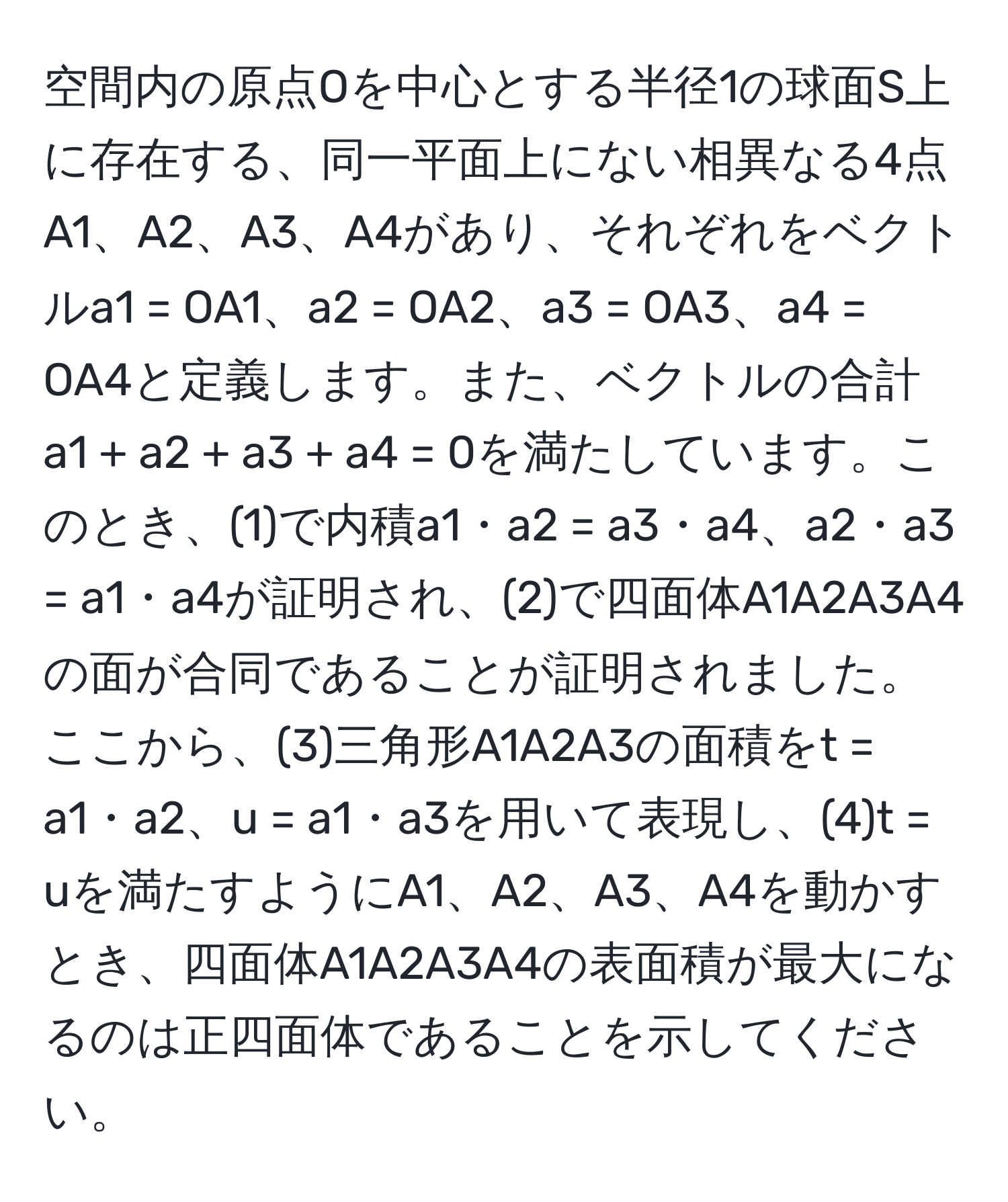 空間内の原点Oを中心とする半径1の球面S上に存在する、同一平面上にない相異なる4点A1、A2、A3、A4があり、それぞれをベクトルa1 = OA1、a2 = OA2、a3 = OA3、a4 = OA4と定義します。また、ベクトルの合計a1 + a2 + a3 + a4 = 0を満たしています。このとき、(1)で内積a1・a2 = a3・a4、a2・a3 = a1・a4が証明され、(2)で四面体A1A2A3A4の面が合同であることが証明されました。ここから、(3)三角形A1A2A3の面積をt = a1・a2、u = a1・a3を用いて表現し、(4)t = uを満たすようにA1、A2、A3、A4を動かすとき、四面体A1A2A3A4の表面積が最大になるのは正四面体であることを示してください。