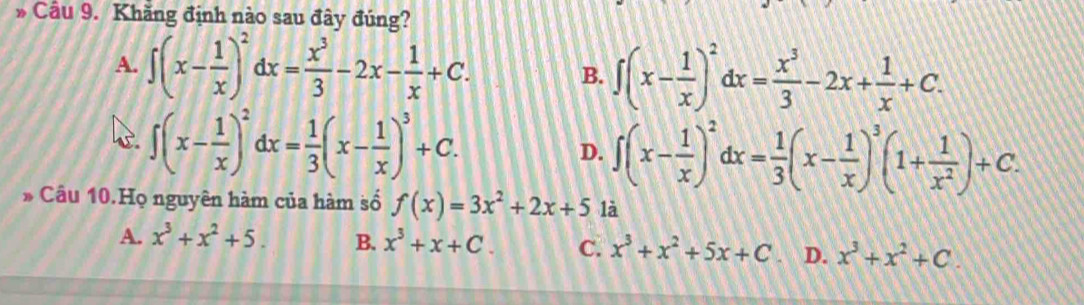 Cầu 9. Khăng định nào sau đây đúng?
A. ∈t (x- 1/x )^2dx= x^3/3 -2x- 1/x +C. B. ∈t (x- 1/x )^2dx= x^3/3 -2x+ 1/x +C.
∈t (x- 1/x )^2dx= 1/3 (x- 1/x )^3+C.
D. ∈t (x- 1/x )^2dx= 1/3 (x- 1/x )^3(1+ 1/x^2 )+C. 
* Cầu 10.Họ nguyên hàm của hàm số f(x)=3x^2+2x+5 là
A. x^3+x^2+5. B. x^3+x+C. C. x^3+x^2+5x+C D. x^3+x^2+C.