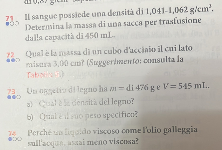 Il sangue possiede una densità di 1,041-1,062g/cm^3. 
Determina la massa di una sacca per trasfusione 
dalla capacità di 450 mL. 
72 Qual è la massa di un cubo d’acciaio il cui lato 
misura 3,00 cm? (Suggerimento: consulta la 
Taboila 5.) 
73 Un oggetto di legno ha m=di476g e V=545mL. 
a) Qual è la densità del legno? 
b) Qual è il suo peso specifico? 
74 Perché un liquido viscoso come l'olio galleggia 
sull’acqua, assai meno viscosa?