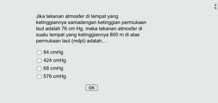 Jika tekanan atmosfer di tempat yang
ketinggiannya samadengan ketinggian permukaan
laut adalah 76 cm Hg, maka tekanan atmosfer di
suatu tempat yang ketinggiannya 800 m di atas
permukaan laut (mdpl) adalah....
84 cmHg
424 cmHg
68 cmHg
576 cmHg
OK